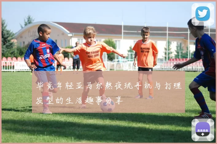 毕竟年轻亚马尔熬夜玩手机与打理发型的生活趣事分享