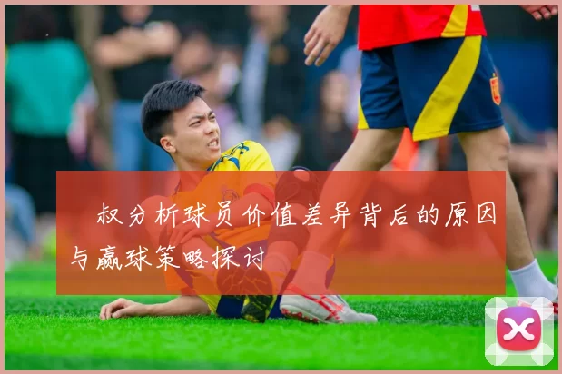 囧叔分析球员价值差异背后的原因与赢球策略探讨