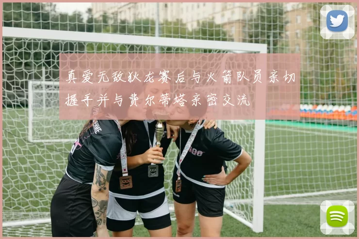 真爱无敌狄龙赛后与火箭队员亲切握手并与费尔蒂塔亲密交流