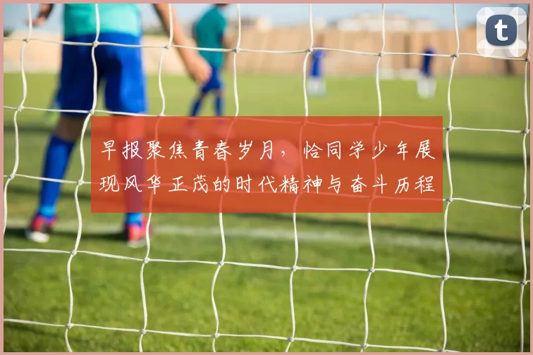 早报聚焦青春岁月，恰同学少年展现风华正茂的时代精神与奋斗历程