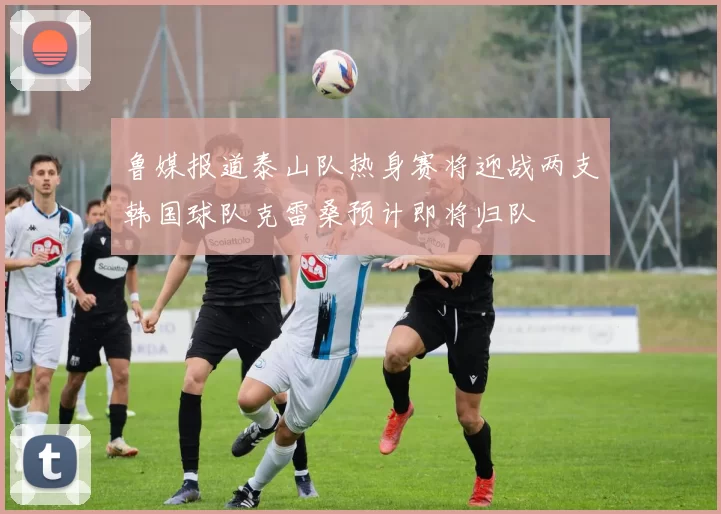 鲁媒报道泰山队热身赛将迎战两支韩国球队克雷桑预计即将归队