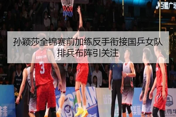 孙颖莎全锦赛前加练反手衔接国乒女队排兵布阵引关注